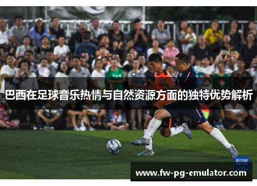 巴西在足球音乐热情与自然资源方面的独特优势解析 巴西在足球音乐热情与自然资源方面的独特优势解析
