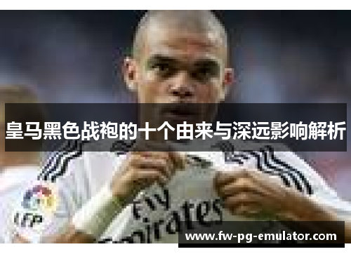 皇马黑色战袍的十个由来与深远影响解析 皇马黑色战袍的十个由来与深远影响解析