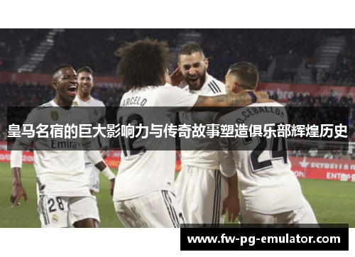 皇马名宿的巨大影响力与传奇故事塑造俱乐部辉煌历史 皇马名宿的巨大影响力与传奇故事塑造俱乐部辉煌历史