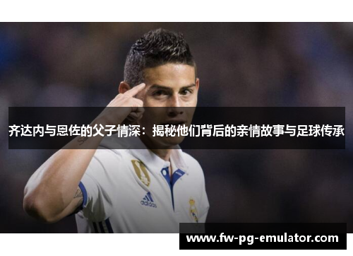 齐达内与恩佐的父子情深：揭秘他们背后的亲情故事与足球传承