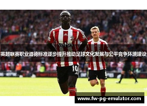 英超联赛职业道德标准逐步提升推动足球文化发展与公平竞争环境建设 英超联赛职业道德标准逐步提升推动足球文化发展与公平竞争环境建设