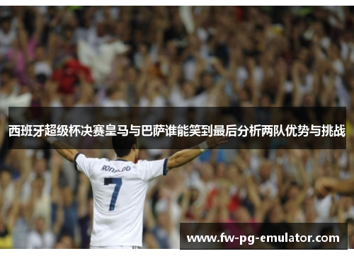 西班牙超级杯决赛皇马与巴萨谁能笑到最后分析两队优势与挑战