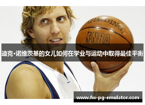 迪克·诺维茨基的女儿如何在学业与运动中取得最佳平衡