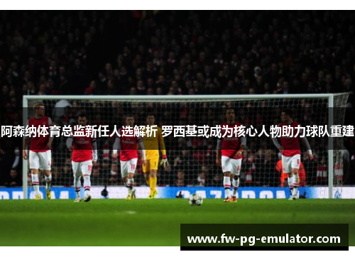 阿森纳体育总监新任人选解析 罗西基或成为核心人物助力球队重建 阿森纳体育总监新任人选解析 罗西基或成为核心人物助力球队重建