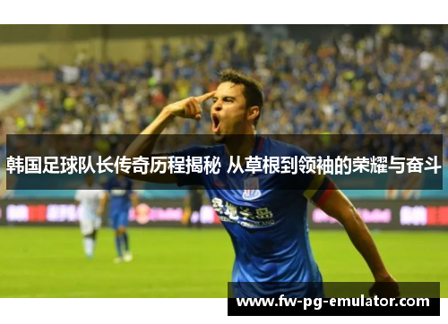 韩国足球队长传奇历程揭秘 从草根到领袖的荣耀与奋斗