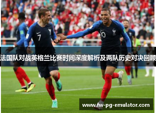 法国队对战英格兰比赛时间深度解析及两队历史对决回顾 法国队对战英格兰比赛时间深度解析及两队历史对决回顾