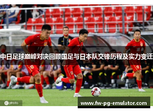 中日足球巅峰对决回顾国足与日本队交锋历程及实力变迁 中日足球巅峰对决回顾国足与日本队交锋历程及实力变迁