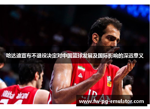 哈达迪宣布不退役决定对中国篮球发展及国际影响的深远意义 哈达迪宣布不退役决定对中国篮球发展及国际影响的深远意义