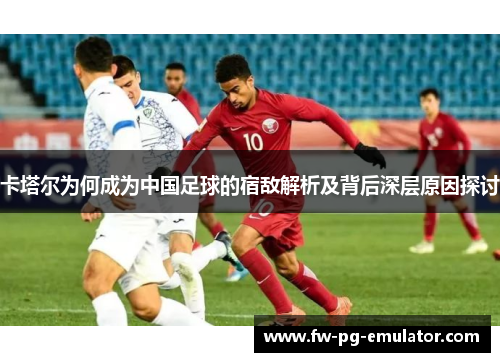 卡塔尔为何成为中国足球的宿敌解析及背后深层原因探讨